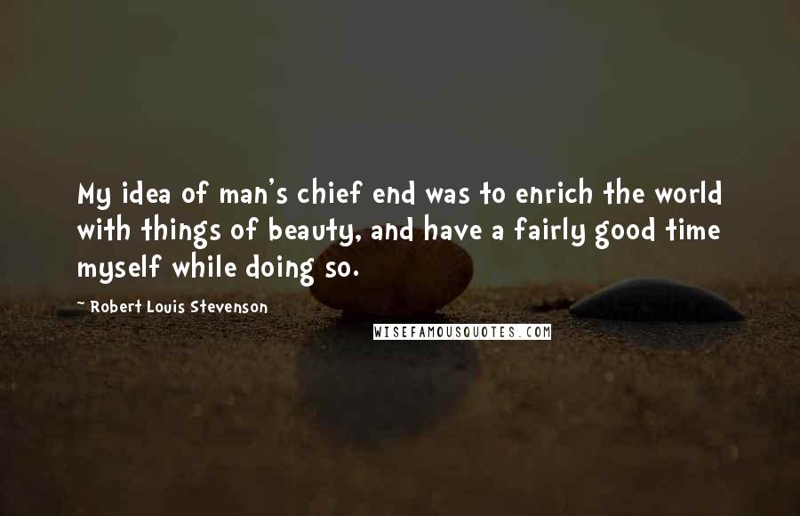 Robert Louis Stevenson Quotes: My idea of man's chief end was to enrich the world with things of beauty, and have a fairly good time myself while doing so.