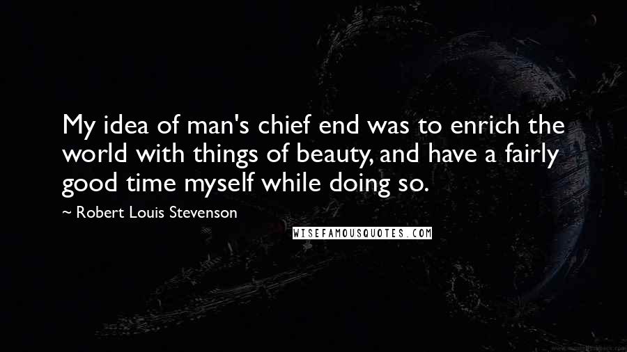 Robert Louis Stevenson Quotes: My idea of man's chief end was to enrich the world with things of beauty, and have a fairly good time myself while doing so.