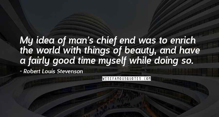 Robert Louis Stevenson Quotes: My idea of man's chief end was to enrich the world with things of beauty, and have a fairly good time myself while doing so.