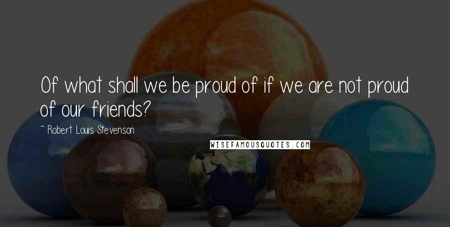 Robert Louis Stevenson Quotes: Of what shall we be proud of if we are not proud of our friends?