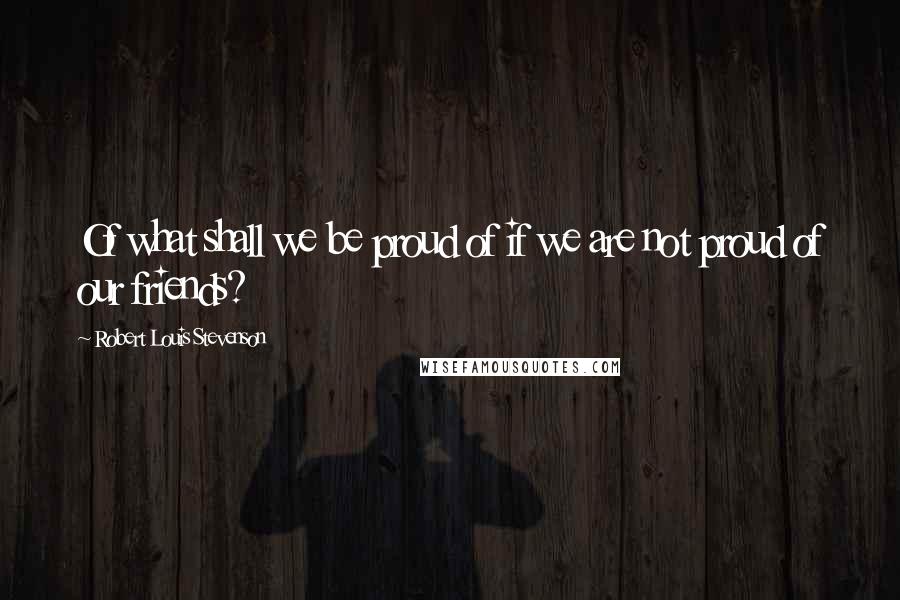 Robert Louis Stevenson Quotes: Of what shall we be proud of if we are not proud of our friends?