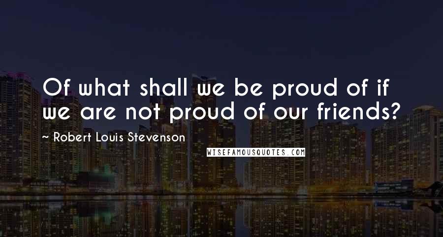 Robert Louis Stevenson Quotes: Of what shall we be proud of if we are not proud of our friends?