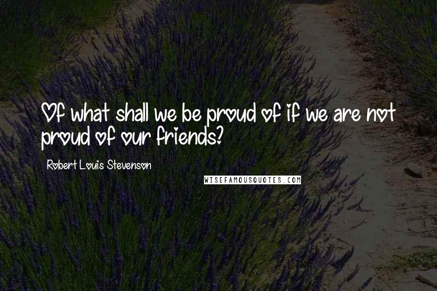 Robert Louis Stevenson Quotes: Of what shall we be proud of if we are not proud of our friends?