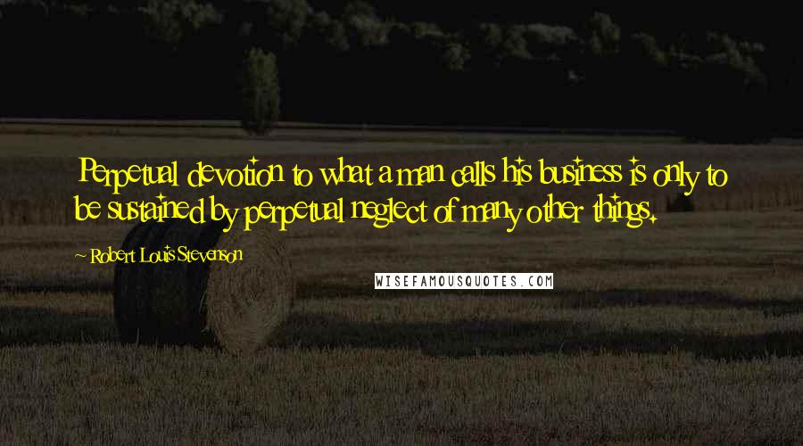 Robert Louis Stevenson Quotes: Perpetual devotion to what a man calls his business is only to be sustained by perpetual neglect of many other things.