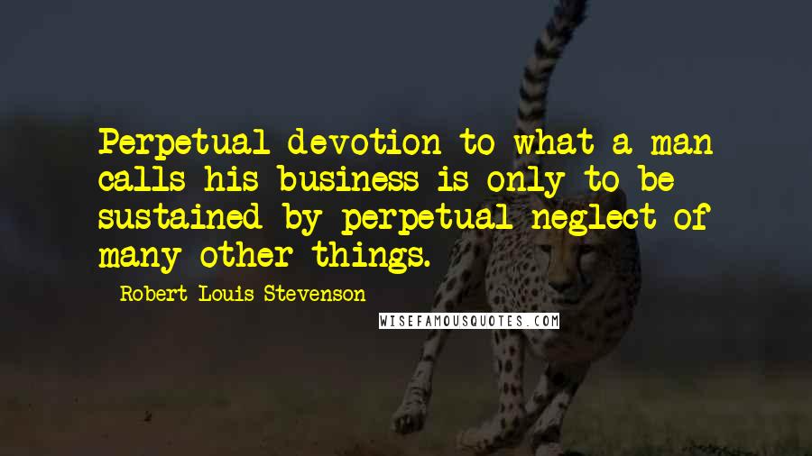 Robert Louis Stevenson Quotes: Perpetual devotion to what a man calls his business is only to be sustained by perpetual neglect of many other things.