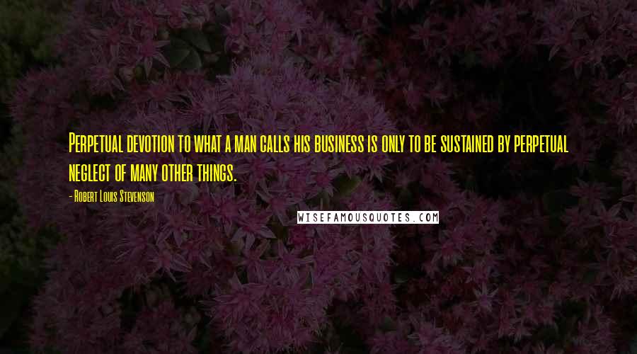 Robert Louis Stevenson Quotes: Perpetual devotion to what a man calls his business is only to be sustained by perpetual neglect of many other things.