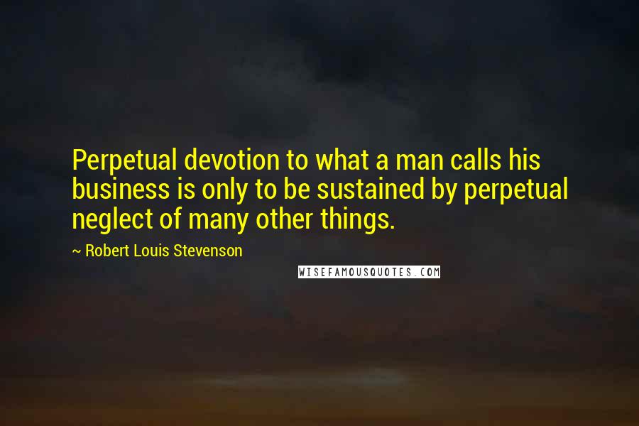 Robert Louis Stevenson Quotes: Perpetual devotion to what a man calls his business is only to be sustained by perpetual neglect of many other things.