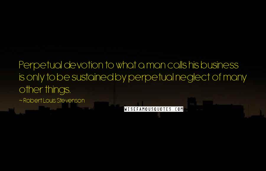 Robert Louis Stevenson Quotes: Perpetual devotion to what a man calls his business is only to be sustained by perpetual neglect of many other things.