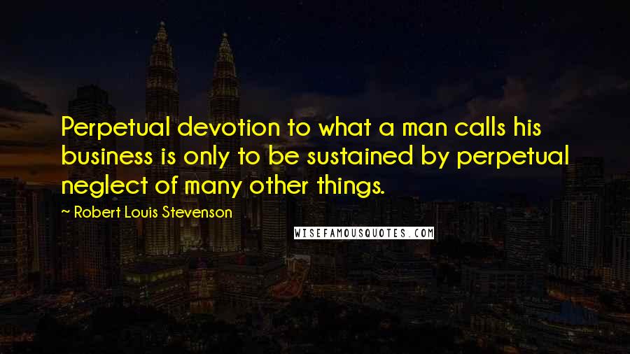 Robert Louis Stevenson Quotes: Perpetual devotion to what a man calls his business is only to be sustained by perpetual neglect of many other things.