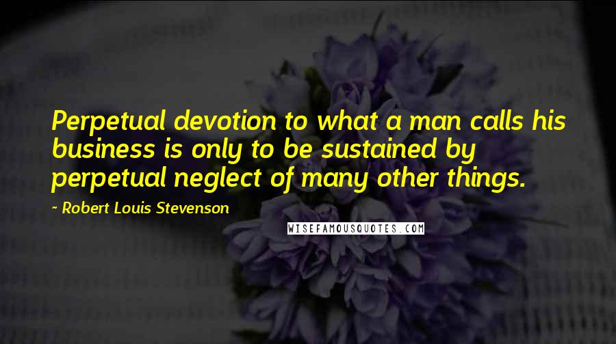 Robert Louis Stevenson Quotes: Perpetual devotion to what a man calls his business is only to be sustained by perpetual neglect of many other things.