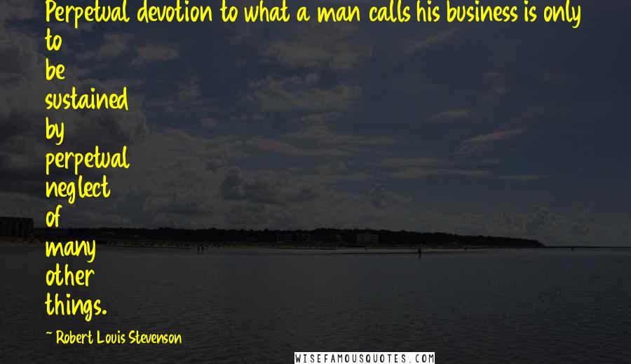 Robert Louis Stevenson Quotes: Perpetual devotion to what a man calls his business is only to be sustained by perpetual neglect of many other things.