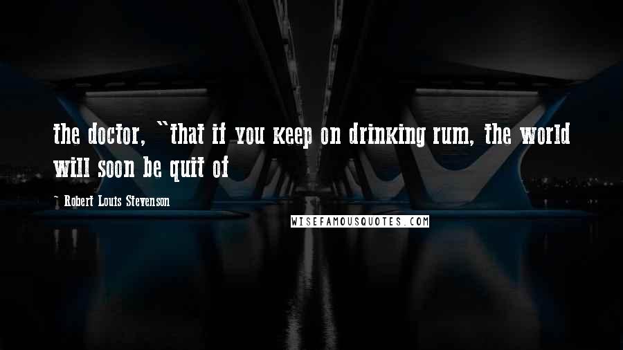 Robert Louis Stevenson Quotes: the doctor, "that if you keep on drinking rum, the world will soon be quit of