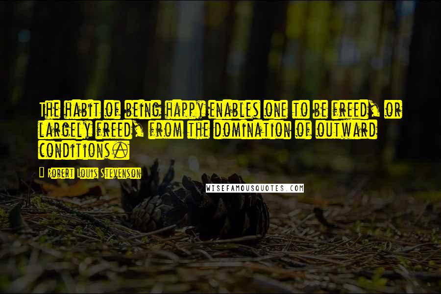 Robert Louis Stevenson Quotes: The habit of being happy enables one to be freed, or largely freed, from the domination of outward conditions.
