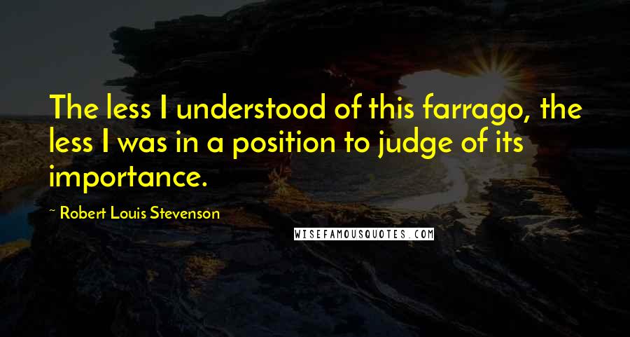 Robert Louis Stevenson Quotes: The less I understood of this farrago, the less I was in a position to judge of its importance.