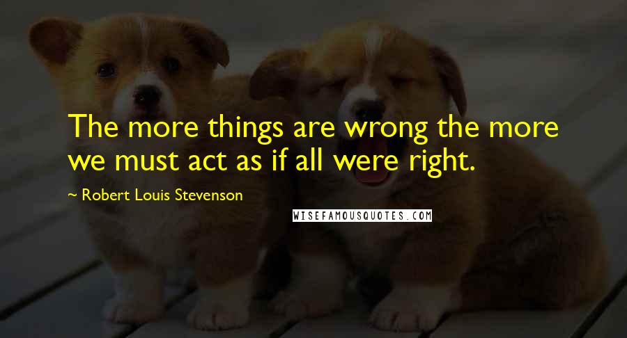 Robert Louis Stevenson Quotes: The more things are wrong the more we must act as if all were right.