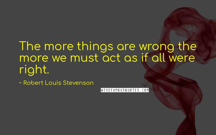 Robert Louis Stevenson Quotes: The more things are wrong the more we must act as if all were right.