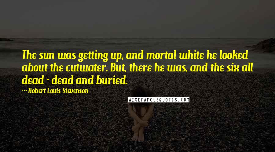 Robert Louis Stevenson Quotes: The sun was getting up, and mortal white he looked about the cutwater. But, there he was, and the six all dead - dead and buried.