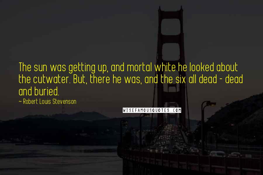 Robert Louis Stevenson Quotes: The sun was getting up, and mortal white he looked about the cutwater. But, there he was, and the six all dead - dead and buried.