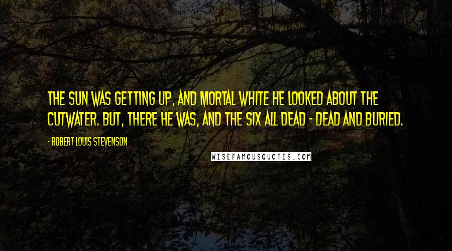 Robert Louis Stevenson Quotes: The sun was getting up, and mortal white he looked about the cutwater. But, there he was, and the six all dead - dead and buried.