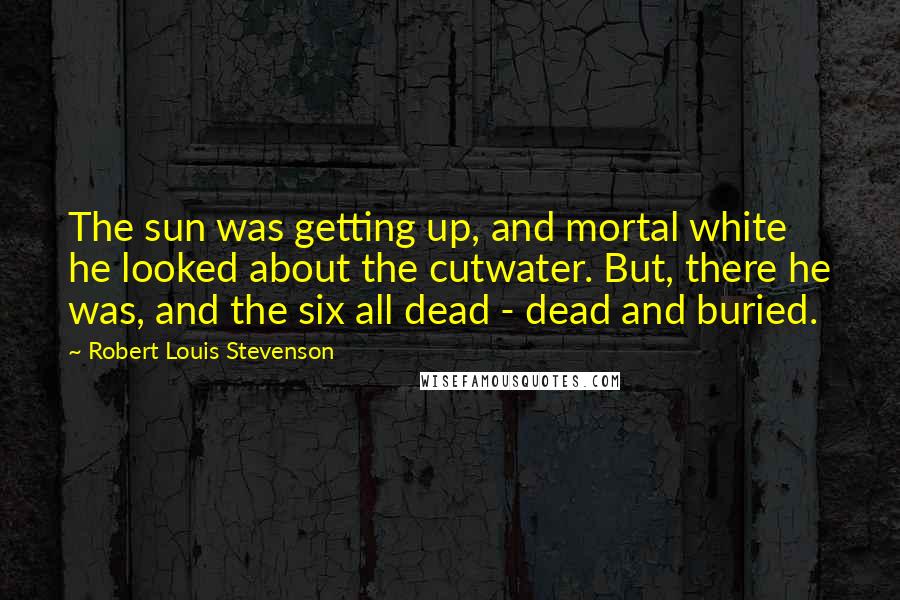 Robert Louis Stevenson Quotes: The sun was getting up, and mortal white he looked about the cutwater. But, there he was, and the six all dead - dead and buried.