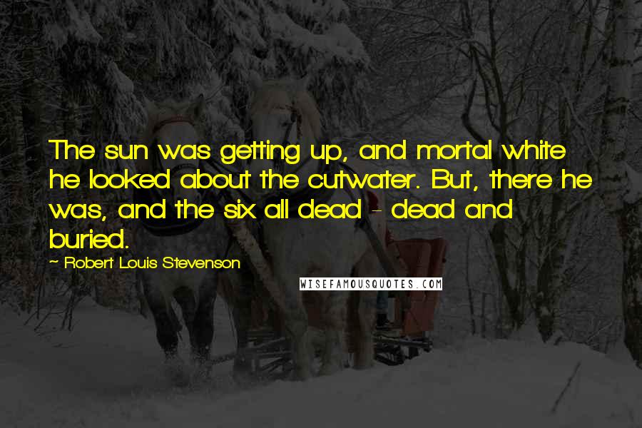 Robert Louis Stevenson Quotes: The sun was getting up, and mortal white he looked about the cutwater. But, there he was, and the six all dead - dead and buried.