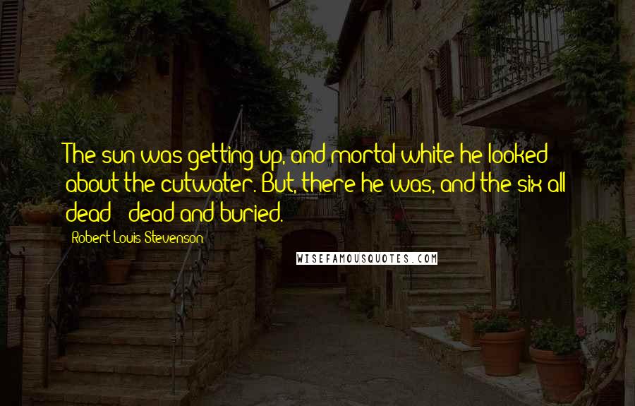 Robert Louis Stevenson Quotes: The sun was getting up, and mortal white he looked about the cutwater. But, there he was, and the six all dead - dead and buried.