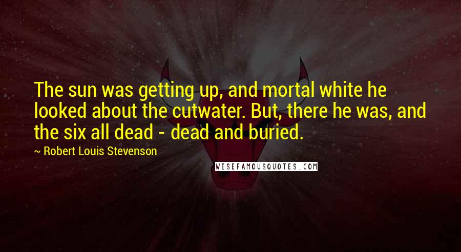 Robert Louis Stevenson Quotes: The sun was getting up, and mortal white he looked about the cutwater. But, there he was, and the six all dead - dead and buried.
