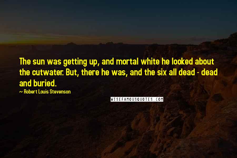 Robert Louis Stevenson Quotes: The sun was getting up, and mortal white he looked about the cutwater. But, there he was, and the six all dead - dead and buried.