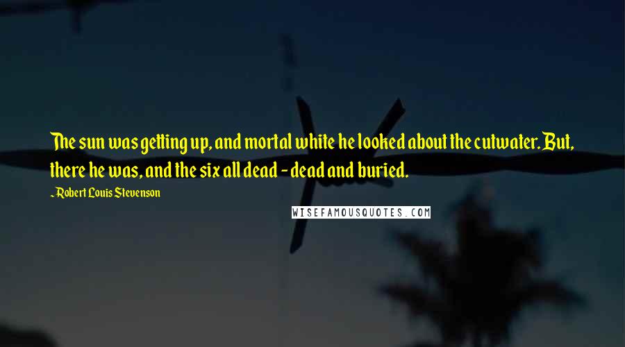 Robert Louis Stevenson Quotes: The sun was getting up, and mortal white he looked about the cutwater. But, there he was, and the six all dead - dead and buried.