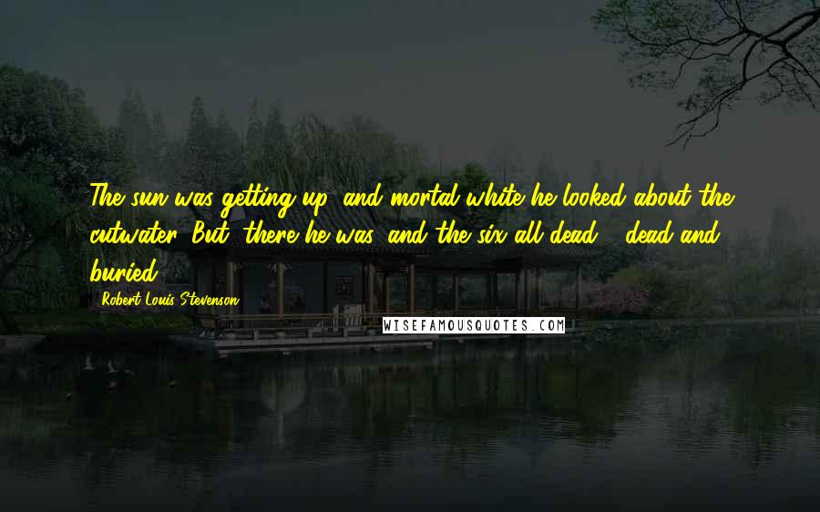 Robert Louis Stevenson Quotes: The sun was getting up, and mortal white he looked about the cutwater. But, there he was, and the six all dead - dead and buried.