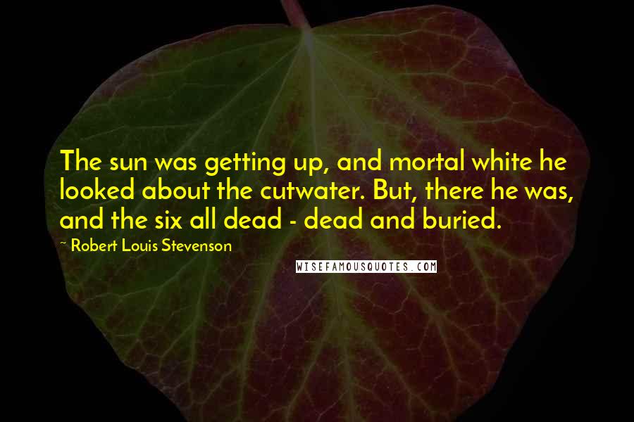 Robert Louis Stevenson Quotes: The sun was getting up, and mortal white he looked about the cutwater. But, there he was, and the six all dead - dead and buried.