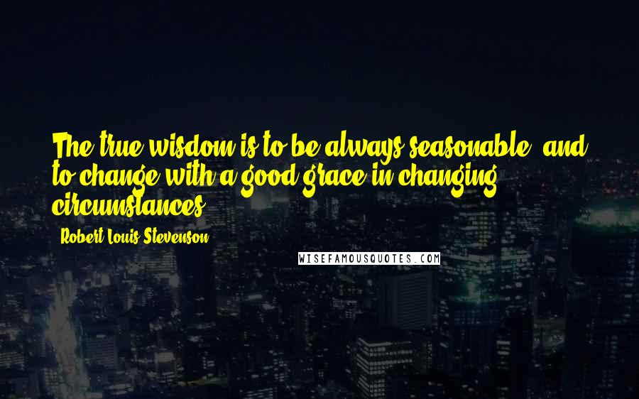 Robert Louis Stevenson Quotes: The true wisdom is to be always seasonable, and to change with a good grace in changing circumstances.