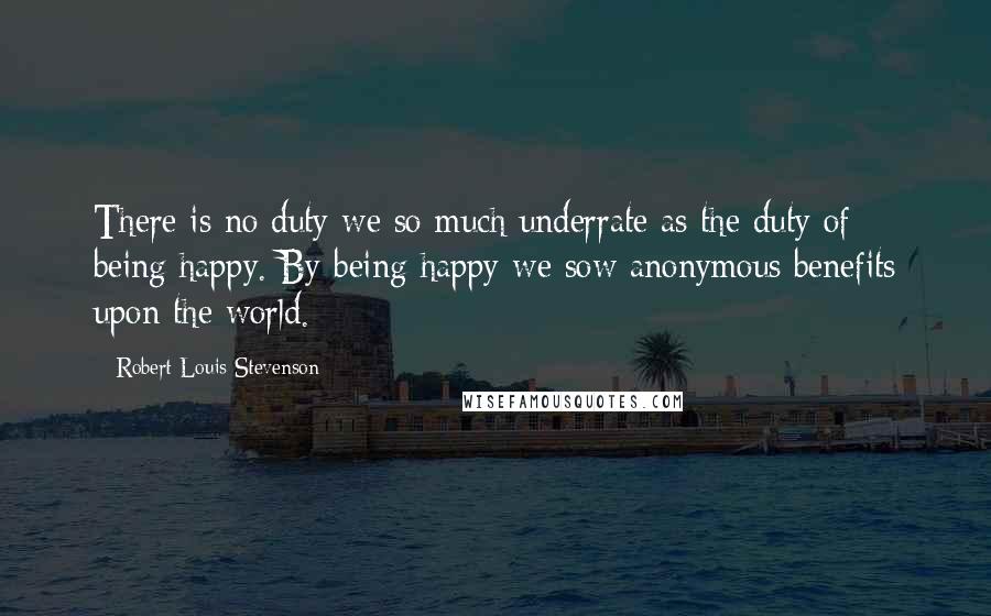 Robert Louis Stevenson Quotes: There is no duty we so much underrate as the duty of being happy. By being happy we sow anonymous benefits upon the world.
