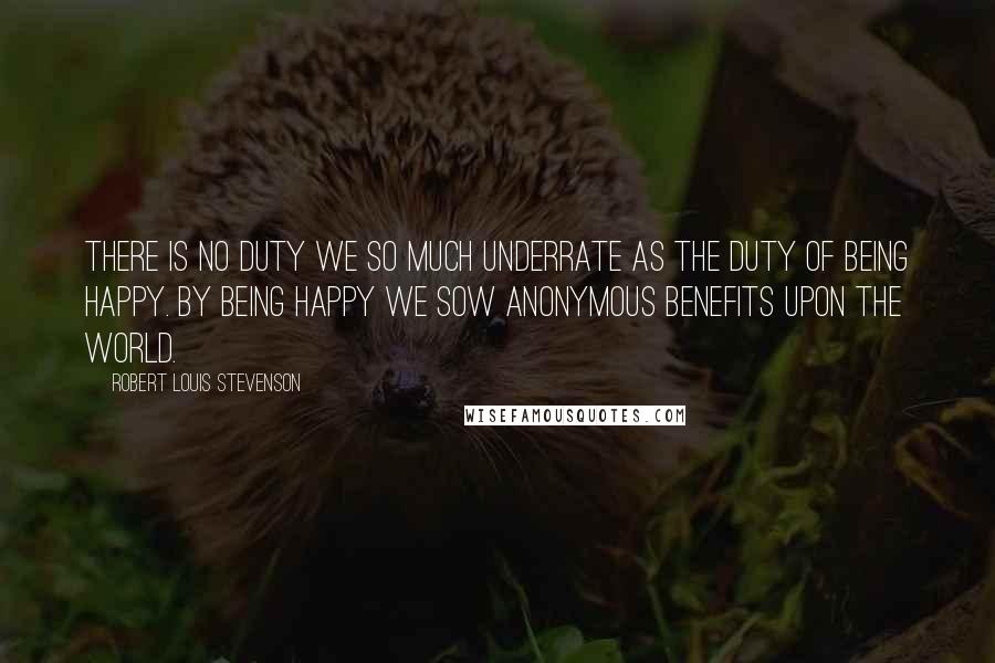 Robert Louis Stevenson Quotes: There is no duty we so much underrate as the duty of being happy. By being happy we sow anonymous benefits upon the world.