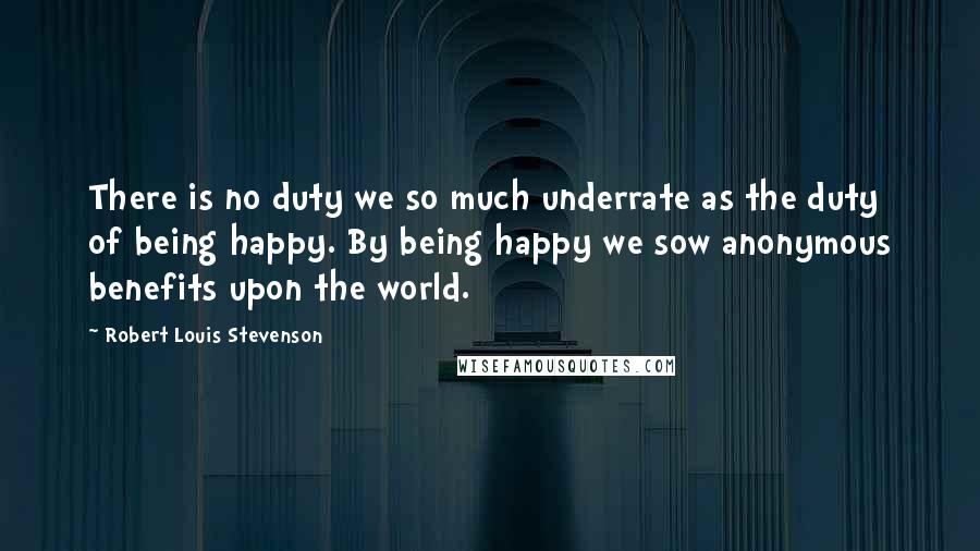 Robert Louis Stevenson Quotes: There is no duty we so much underrate as the duty of being happy. By being happy we sow anonymous benefits upon the world.