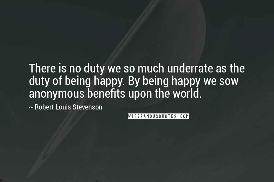 Robert Louis Stevenson Quotes: There is no duty we so much underrate as the duty of being happy. By being happy we sow anonymous benefits upon the world.