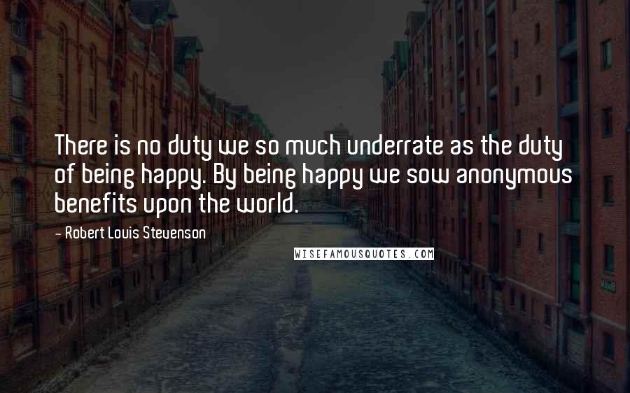 Robert Louis Stevenson Quotes: There is no duty we so much underrate as the duty of being happy. By being happy we sow anonymous benefits upon the world.