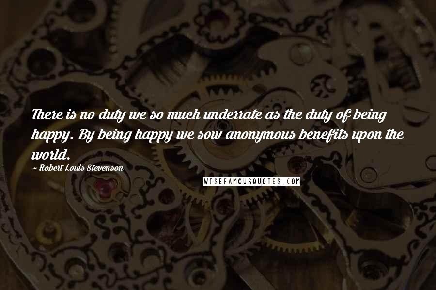 Robert Louis Stevenson Quotes: There is no duty we so much underrate as the duty of being happy. By being happy we sow anonymous benefits upon the world.