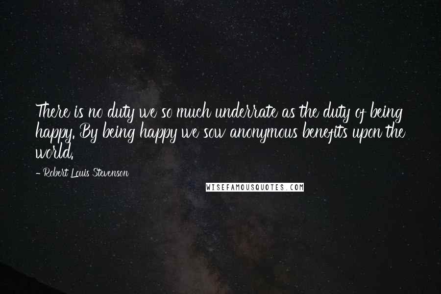 Robert Louis Stevenson Quotes: There is no duty we so much underrate as the duty of being happy. By being happy we sow anonymous benefits upon the world.