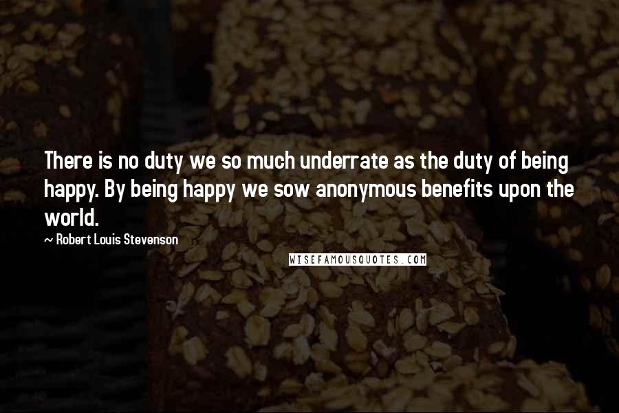Robert Louis Stevenson Quotes: There is no duty we so much underrate as the duty of being happy. By being happy we sow anonymous benefits upon the world.