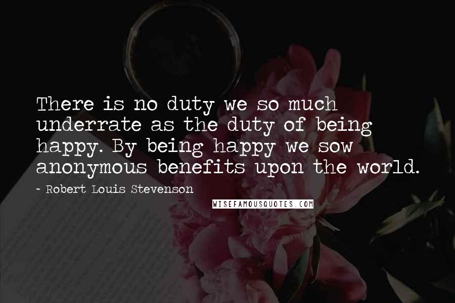Robert Louis Stevenson Quotes: There is no duty we so much underrate as the duty of being happy. By being happy we sow anonymous benefits upon the world.