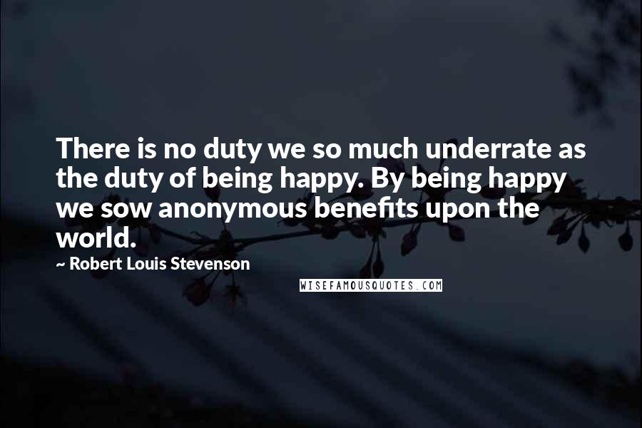Robert Louis Stevenson Quotes: There is no duty we so much underrate as the duty of being happy. By being happy we sow anonymous benefits upon the world.