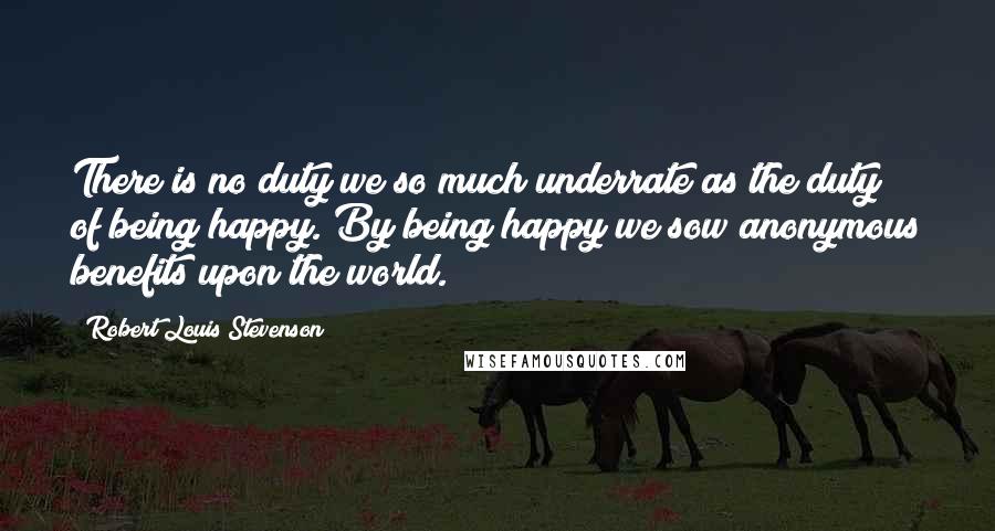 Robert Louis Stevenson Quotes: There is no duty we so much underrate as the duty of being happy. By being happy we sow anonymous benefits upon the world.