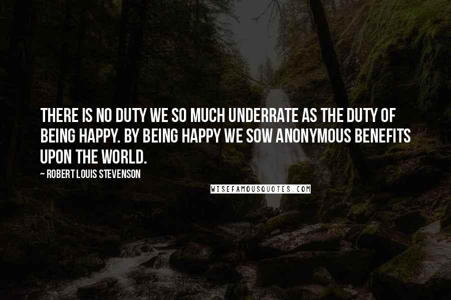 Robert Louis Stevenson Quotes: There is no duty we so much underrate as the duty of being happy. By being happy we sow anonymous benefits upon the world.