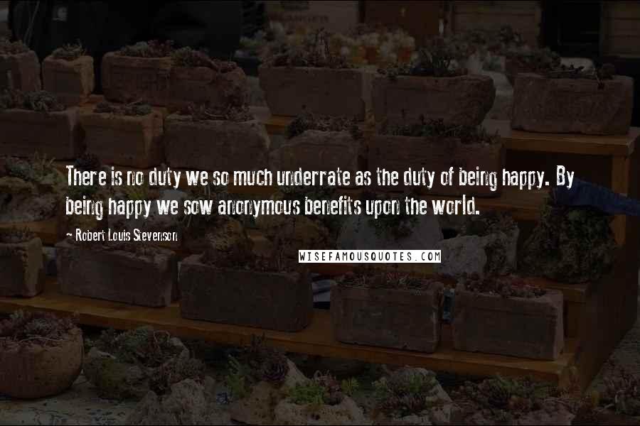 Robert Louis Stevenson Quotes: There is no duty we so much underrate as the duty of being happy. By being happy we sow anonymous benefits upon the world.