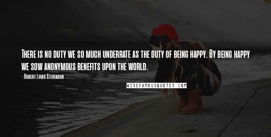 Robert Louis Stevenson Quotes: There is no duty we so much underrate as the duty of being happy. By being happy we sow anonymous benefits upon the world.