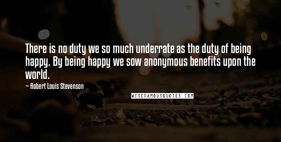 Robert Louis Stevenson Quotes: There is no duty we so much underrate as the duty of being happy. By being happy we sow anonymous benefits upon the world.
