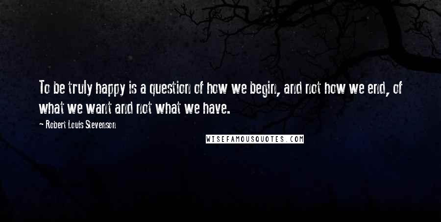Robert Louis Stevenson Quotes: To be truly happy is a question of how we begin, and not how we end, of what we want and not what we have.
