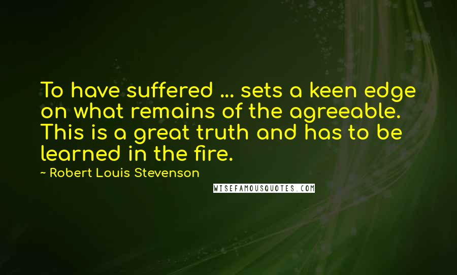 Robert Louis Stevenson Quotes: To have suffered ... sets a keen edge on what remains of the agreeable. This is a great truth and has to be learned in the fire.