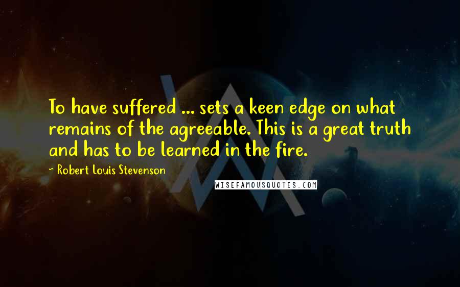 Robert Louis Stevenson Quotes: To have suffered ... sets a keen edge on what remains of the agreeable. This is a great truth and has to be learned in the fire.